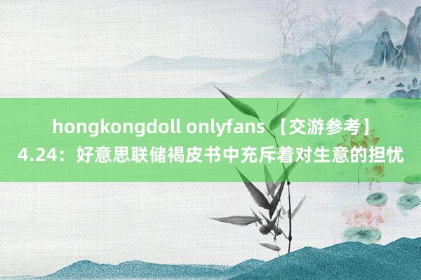 hongkongdoll onlyfans 【交游参考】4.24：好意思联储褐皮书中充斥着对生意的担忧